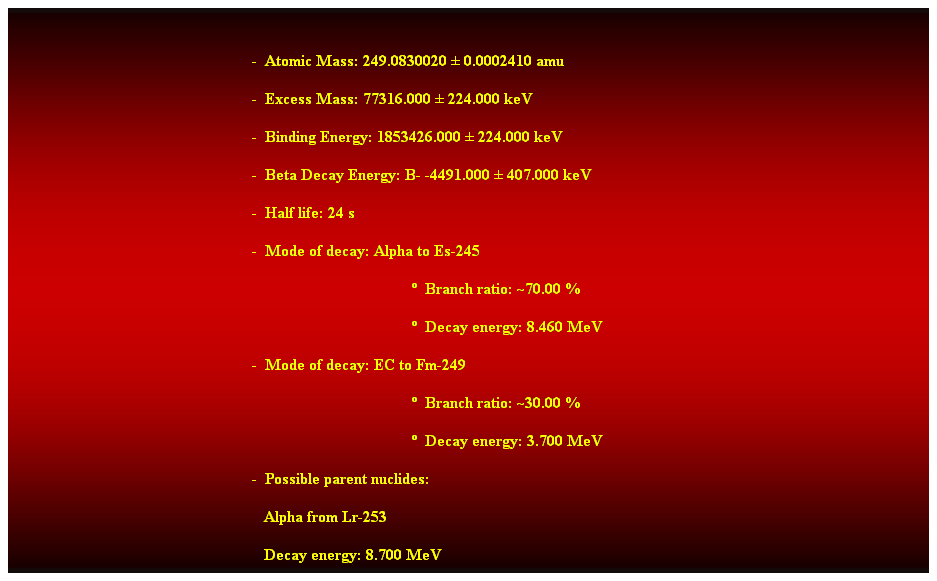 Cuadro de texto:  
-  Atomic Mass: 249.0830020  0.0002410 amu 
-  Excess Mass: 77316.000  224.000 keV 
-  Binding Energy: 1853426.000  224.000 keV 
-  Beta Decay Energy: B- -4491.000  407.000 keV 
-  Half life: 24 s 
-  Mode of decay: Alpha to Es-245 
  Branch ratio: ~70.00 % 
  Decay energy: 8.460 MeV 
-  Mode of decay: EC to Fm-249 
  Branch ratio: ~30.00 % 
  Decay energy: 3.700 MeV 
-  Possible parent nuclides: 
                                                               Alpha from Lr-253 
                                                               Decay energy: 8.700 MeV 
