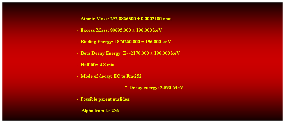 Cuadro de texto:  
-  Atomic Mass: 252.0866300  0.0002100 amu 
-  Excess Mass: 80695.000  196.000 keV 
-  Binding Energy: 1874260.000  196.000 keV 
-  Beta Decay Energy: B- -2176.000  196.000 keV 
-  Half life: 4.8 min 
-  Mode of decay: EC to Fm-252 
  Decay energy: 3.890 MeV 
-  Possible parent nuclides: 
    Alpha from Lr-256 
