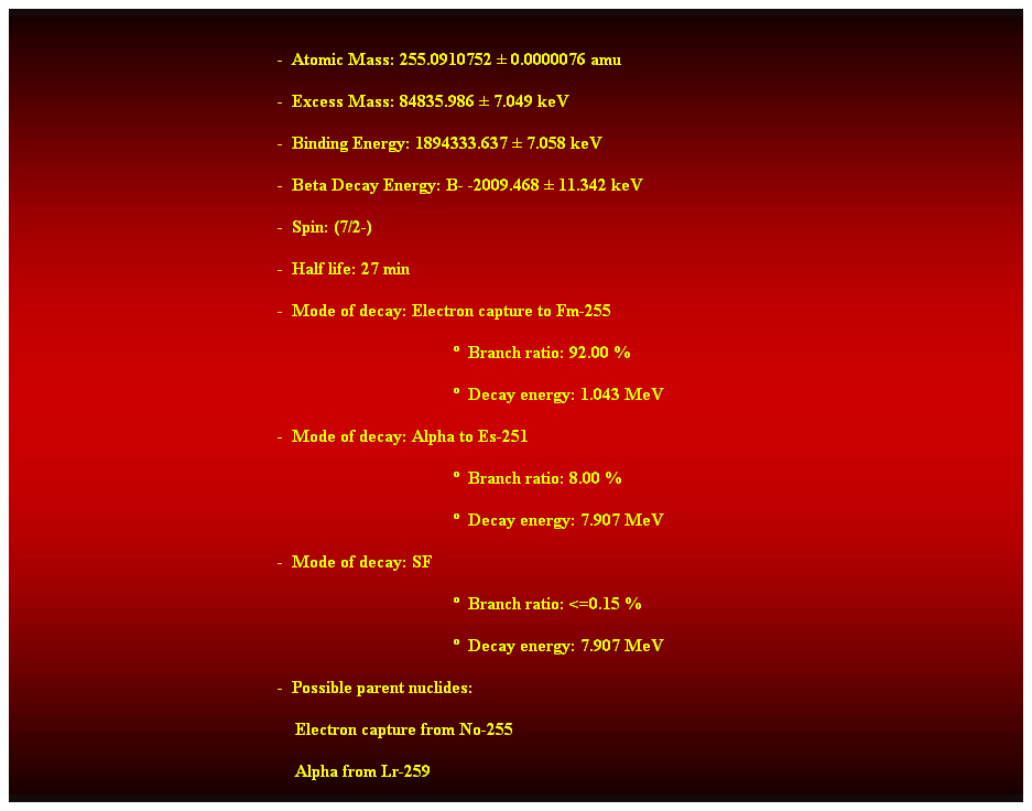 Cuadro de texto:  
-  Atomic Mass: 255.0910752  0.0000076 amu 
-  Excess Mass: 84835.986  7.049 keV 
-  Binding Energy: 1894333.637  7.058 keV 
-  Beta Decay Energy: B- -2009.468  11.342 keV 
-  Spin: (7/2-) 
-  Half life: 27 min 
-  Mode of decay: Electron capture to Fm-255 
  Branch ratio: 92.00 % 
  Decay energy: 1.043 MeV 
-  Mode of decay: Alpha to Es-251 
  Branch ratio: 8.00 % 
  Decay energy: 7.907 MeV 
-  Mode of decay: SF 
  Branch ratio: <=0.15 % 
  Decay energy: 7.907 MeV 
-  Possible parent nuclides: 
                                                                Electron capture from No-255 
                                                                Alpha from Lr-259 
