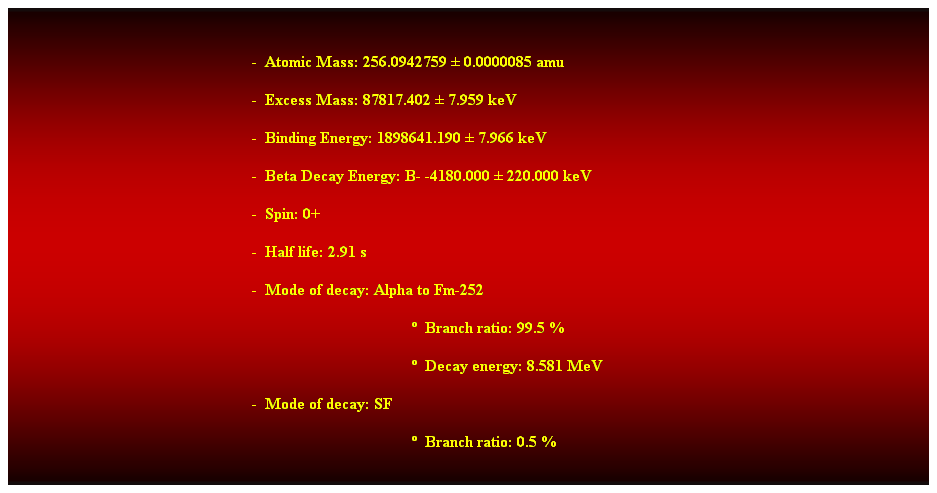 Cuadro de texto:  
-  Atomic Mass: 256.0942759  0.0000085 amu 
-  Excess Mass: 87817.402  7.959 keV 
-  Binding Energy: 1898641.190  7.966 keV 
-  Beta Decay Energy: B- -4180.000  220.000 keV 
-  Spin: 0+ 
-  Half life: 2.91 s 
-  Mode of decay: Alpha to Fm-252 
  Branch ratio: 99.5 % 
  Decay energy: 8.581 MeV 
-  Mode of decay: SF 
  Branch ratio: 0.5 % 
