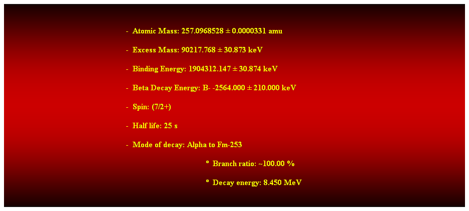 Cuadro de texto:  
-  Atomic Mass: 257.0968528  0.0000331 amu 
-  Excess Mass: 90217.768  30.873 keV 
-  Binding Energy: 1904312.147  30.874 keV 
-  Beta Decay Energy: B- -2564.000  210.000 keV 
-  Spin: (7/2+) 
-  Half life: 25 s 
-  Mode of decay: Alpha to Fm-253 
  Branch ratio: ~100.00 % 
  Decay energy: 8.450 MeV 
