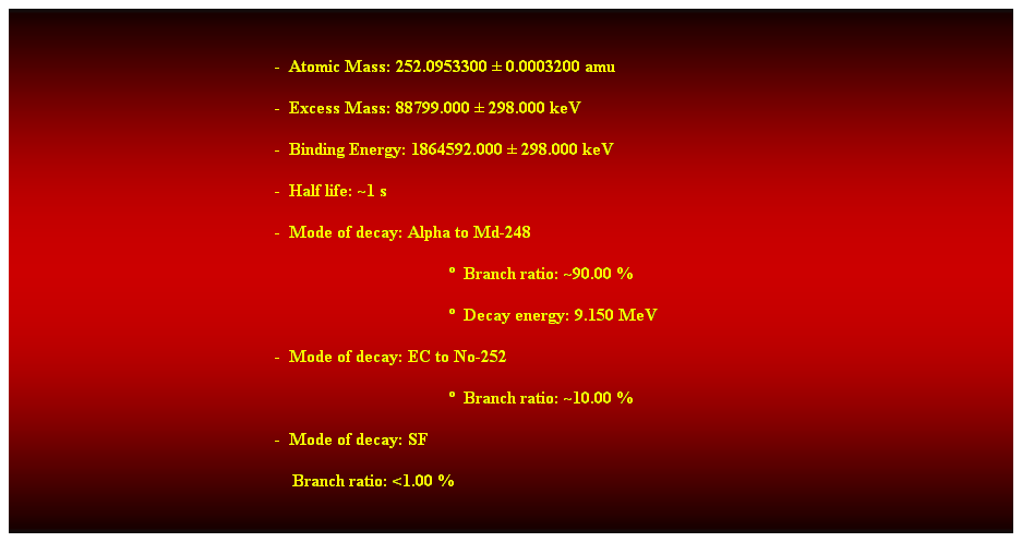 Cuadro de texto:  
-  Atomic Mass: 252.0953300  0.0003200 amu 
-  Excess Mass: 88799.000  298.000 keV 
-  Binding Energy: 1864592.000  298.000 keV 
-  Half life: ~1 s 
-  Mode of decay: Alpha to Md-248 
  Branch ratio: ~90.00 % 
  Decay energy: 9.150 MeV 
-  Mode of decay: EC to No-252 
  Branch ratio: ~10.00 % 
-  Mode of decay: SF 
    Branch ratio: <1.00 % 
 
