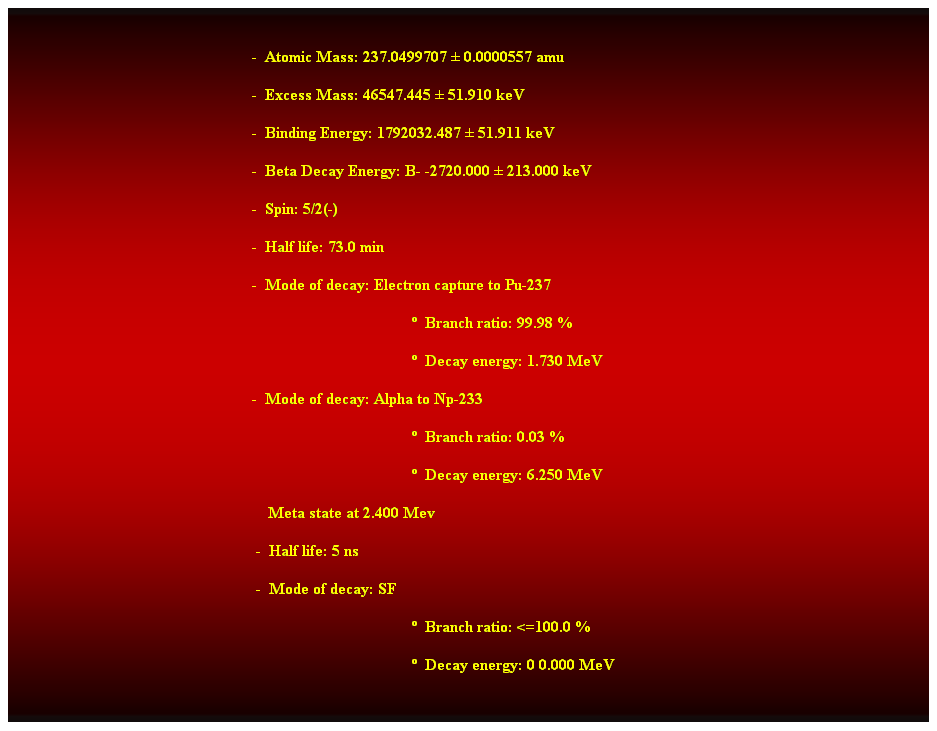 Cuadro de texto:  
-  Atomic Mass: 237.0499707  0.0000557 amu 
-  Excess Mass: 46547.445  51.910 keV 
-  Binding Energy: 1792032.487  51.911 keV 
-  Beta Decay Energy: B- -2720.000  213.000 keV 
-  Spin: 5/2(-) 
-  Half life: 73.0 min 
-  Mode of decay: Electron capture to Pu-237 
  Branch ratio: 99.98 % 
  Decay energy: 1.730 MeV 
-  Mode of decay: Alpha to Np-233 
  Branch ratio: 0.03 % 
  Decay energy: 6.250 MeV 
                                                                Meta state at 2.400 Mev 
 -  Half life: 5 ns 
 -  Mode of decay: SF 
  Branch ratio: <=100.0 % 
  Decay energy: 0 0.000 MeV
