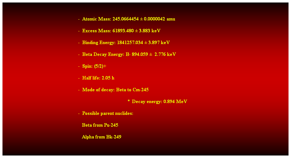 Cuadro de texto:  
-  Atomic Mass: 245.0664454  0.0000042 amu 
-  Excess Mass: 61893.480  3.883 keV 
-  Binding Energy: 1841257.034  3.897 keV 
-  Beta Decay Energy: B- 894.059   2.776 keV 
-  Spin: (5/2)+ 
-  Half life: 2.05 h 
-  Mode of decay: Beta to Cm-245 
  Decay energy: 0.894 MeV 
-  Possible parent nuclides: 
                                                               Beta from Pu-245 
                                                               Alpha from Bk-249 
