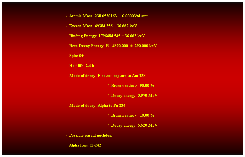 Cuadro de texto:  
-  Atomic Mass: 238.0530163   0.0000394 amu 
-  Excess Mass: 49384.356  36.662 keV 
-  Binding Energy: 1796484.545  36.663 keV 
-  Beta Decay Energy: B- -4890.000    290.000 keV 
-  Spin: 0+ 
-  Half life: 2.4 h 
-  Mode of decay: Electron capture to Am-238 
  Branch ratio: >=90.00 % 
  Decay energy: 0.970 MeV 
-  Mode of decay: Alpha to Pu-234 
  Branch ratio: <=10.00 % 
  Decay energy: 6.620 MeV 
-  Possible parent nuclides: 
   Alpha from Cf-242 
