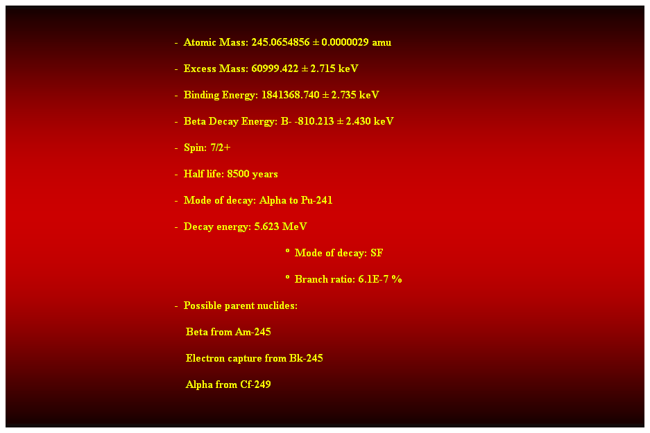 Cuadro de texto:  
-  Atomic Mass: 245.0654856  0.0000029 amu 
-  Excess Mass: 60999.422  2.715 keV 
-  Binding Energy: 1841368.740  2.735 keV 
-  Beta Decay Energy: B- -810.213  2.430 keV 
-  Spin: 7/2+ 
-  Half life: 8500 years 
-  Mode of decay: Alpha to Pu-241 
-  Decay energy: 5.623 MeV 
  Mode of decay: SF 
  Branch ratio: 6.1E-7 % 
-  Possible parent nuclides: 
                                                                Beta from Am-245 
                                                                Electron capture from Bk-245 
                                                                Alpha from Cf-249 
