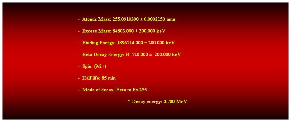 Cuadro de texto:  
-  Atomic Mass: 255.0910390  0.0002150 amu 
-  Excess Mass: 84803.000  200.000 keV 
-  Binding Energy: 1896714.000  200.000 keV 
-  Beta Decay Energy: B- 720.000   200.000 keV 
-  Spin: (9/2+) 
-  Half life: 85 min 
-  Mode of decay: Beta to Es-255 
  Decay energy: 0.700 MeV 
