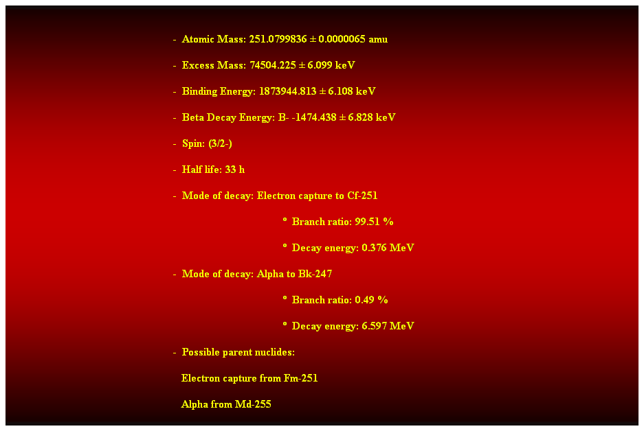 Cuadro de texto:  
-  Atomic Mass: 251.0799836  0.0000065 amu 
-  Excess Mass: 74504.225  6.099 keV 
-  Binding Energy: 1873944.813  6.108 keV 
-  Beta Decay Energy: B- -1474.438  6.828 keV 
-  Spin: (3/2-) 
-  Half life: 33 h 
-  Mode of decay: Electron capture to Cf-251 
  Branch ratio: 99.51 % 
  Decay energy: 0.376 MeV 
-  Mode of decay: Alpha to Bk-247 
  Branch ratio: 0.49 % 
  Decay energy: 6.597 MeV 
-  Possible parent nuclides: 
                                                               Electron capture from Fm-251 
                                                               Alpha from Md-255 
