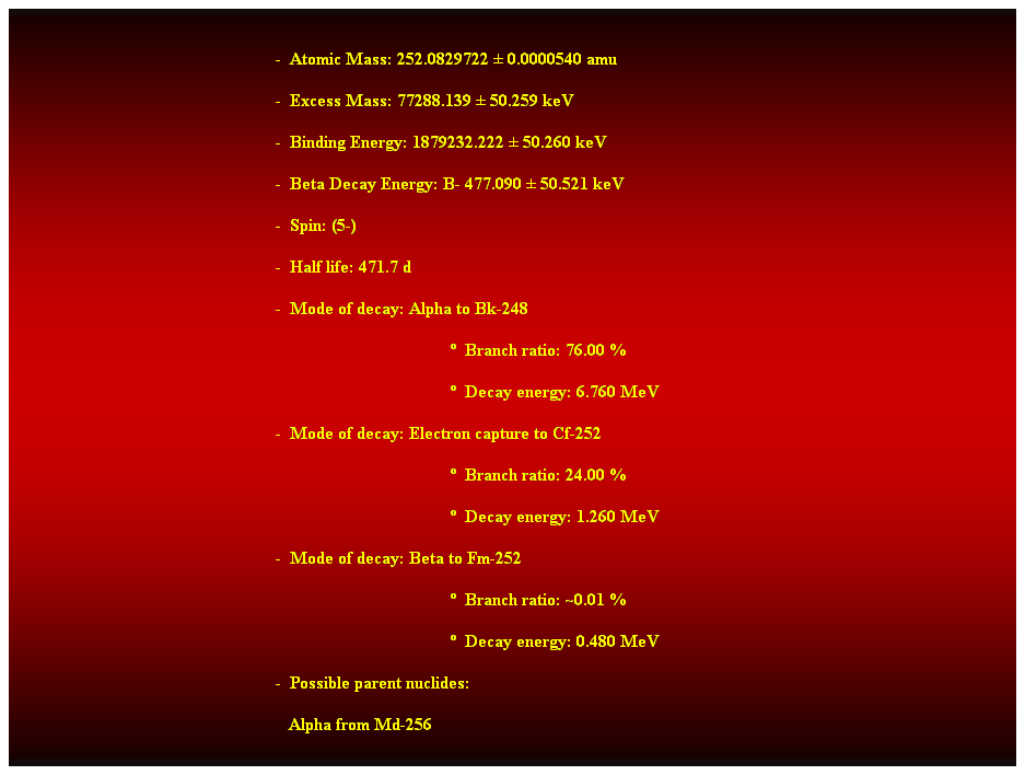 Cuadro de texto:  
-  Atomic Mass: 252.0829722  0.0000540 amu 
-  Excess Mass: 77288.139  50.259 keV 
-  Binding Energy: 1879232.222  50.260 keV 
-  Beta Decay Energy: B- 477.090  50.521 keV 
-  Spin: (5-) 
-  Half life: 471.7 d 
-  Mode of decay: Alpha to Bk-248 
  Branch ratio: 76.00 % 
  Decay energy: 6.760 MeV 
-  Mode of decay: Electron capture to Cf-252 
  Branch ratio: 24.00 % 
  Decay energy: 1.260 MeV 
-  Mode of decay: Beta to Fm-252 
  Branch ratio: ~0.01 % 
  Decay energy: 0.480 MeV 
-  Possible parent nuclides: 
   Alpha from Md-256 
