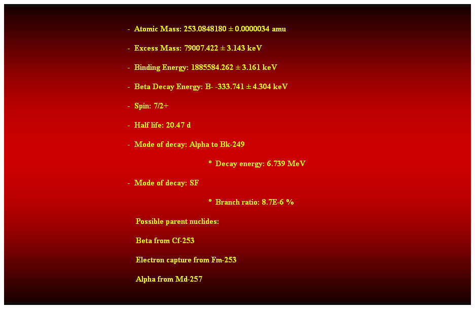 Cuadro de texto:  
-  Atomic Mass: 253.0848180  0.0000034 amu 
-  Excess Mass: 79007.422  3.143 keV 
-  Binding Energy: 1885584.262  3.161 keV 
-  Beta Decay Energy: B- -333.741  4.304 keV 
-  Spin: 7/2+ 
-  Half life: 20.47 d 
-  Mode of decay: Alpha to Bk-249 
  Decay energy: 6.739 MeV 
-  Mode of decay: SF 
  Branch ratio: 8.7E-6 % 
                                                                Possible parent nuclides: 
    Beta from Cf-253 
                                                                Electron capture from Fm-253 
                                                                Alpha from Md-257 
