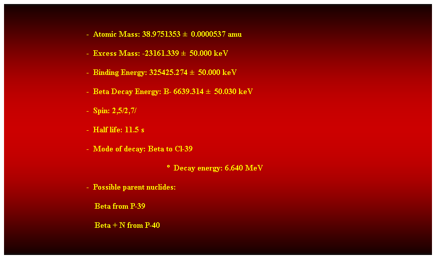 Cuadro de texto:  
-  Atomic Mass: 38.9751353   0.0000537 amu 
-  Excess Mass: -23161.339   50.000 keV 
-  Binding Energy: 325425.274   50.000 keV 
-  Beta Decay Energy: B- 6639.314   50.030 keV 
-  Spin: 2,5/2,7/ 
-  Half life: 11.5 s 
-  Mode of decay: Beta to Cl-39 
  Decay energy: 6.640 MeV 
-  Possible parent nuclides: 
    Beta from P-39 
    Beta + N from P-40 
