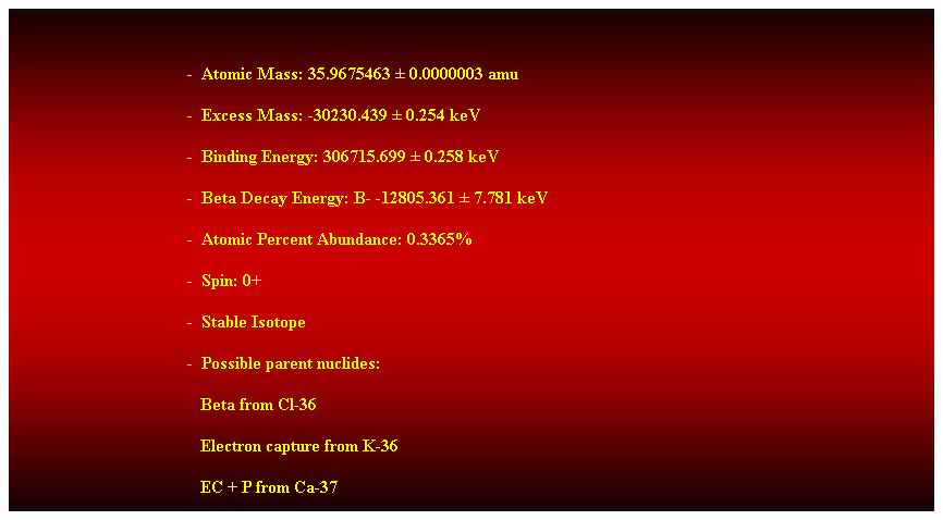 Cuadro de texto:  
-  Atomic Mass: 35.9675463  0.0000003 amu 
-  Excess Mass: -30230.439  0.254 keV 
-  Binding Energy: 306715.699  0.258 keV 
-  Beta Decay Energy: B- -12805.361  7.781 keV 
-  Atomic Percent Abundance: 0.3365% 
-  Spin: 0+ 
-  Stable Isotope 
-  Possible parent nuclides:
                                           Beta from Cl-36 
                                           Electron capture from K-36 
                                           EC + P from Ca-37 
