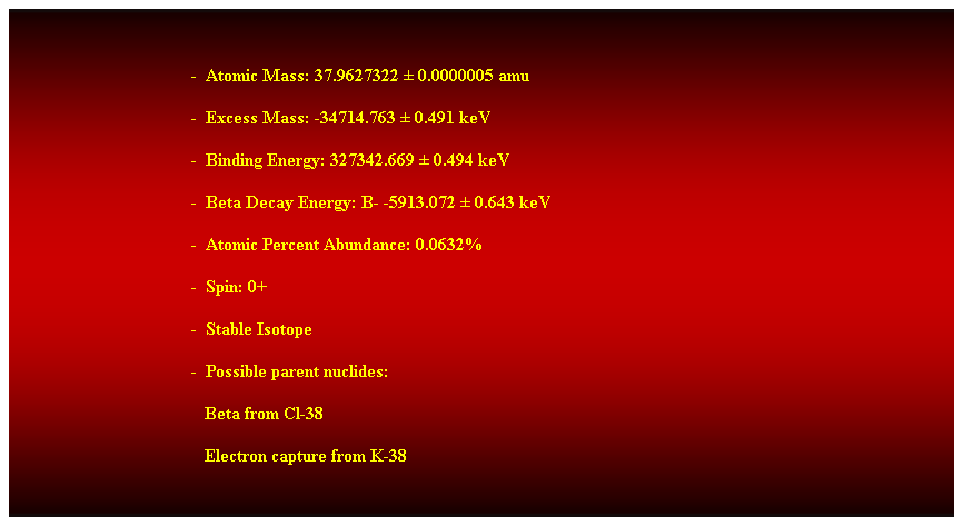 Cuadro de texto:  
-  Atomic Mass: 37.9627322  0.0000005 amu 
-  Excess Mass: -34714.763  0.491 keV 
-  Binding Energy: 327342.669  0.494 keV 
-  Beta Decay Energy: B- -5913.072  0.643 keV 
-  Atomic Percent Abundance: 0.0632% 
-  Spin: 0+ 
-  Stable Isotope 
-  Possible parent nuclides: 
                                           Beta from Cl-38 
                                           Electron capture from K-38 
 
