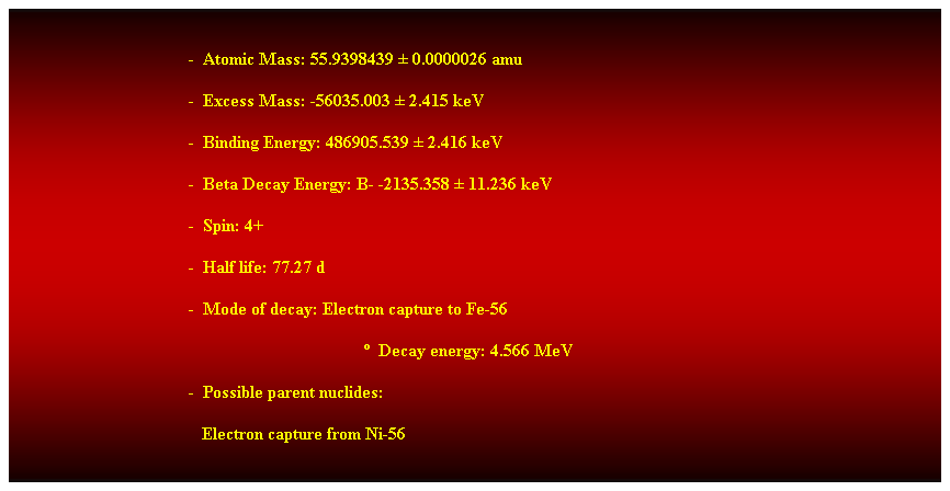 Cuadro de texto:  
-  Atomic Mass: 55.9398439  0.0000026 amu 
-  Excess Mass: -56035.003  2.415 keV 
-  Binding Energy: 486905.539  2.416 keV 
-  Beta Decay Energy: B- -2135.358  11.236 keV 
-  Spin: 4+ 
-  Half life: 77.27 d 
-  Mode of decay: Electron capture to Fe-56 
  Decay energy: 4.566 MeV 
-  Possible parent nuclides: 
   Electron capture from Ni-56 
 
