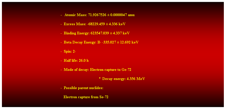 Cuadro de texto:  
-  Atomic Mass: 71.9267526  0.0000047 amu 
-  Excess Mass: -68229.459  4.336 keV 
-  Binding Energy: 623547.039  4.337 keV 
-  Beta Decay Energy: B- -335.027  12.692 keV 
-  Spin: 2- 
-  Half life: 26.0 h 
-  Mode of decay: Electron capture to Ge-72 
  Decay energy: 4.356 MeV 
-  Possible parent nuclides: 
   Electron capture from Se-72 
 
