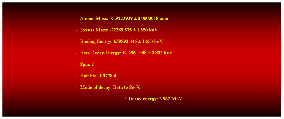 Cuadro de texto:  
-  Atomic Mass: 75.9223939  0.0000018 amu 
-  Excess Mass: -72289.575  1.650 keV 
-  Binding Energy: 659892.446  1.653 keV 
-  Beta Decay Energy: B- 2961.988  0.802 keV 
-  Spin: 2- 
-  Half life: 1.0778 d 
-  Mode of decay: Beta to Se-76 
  Decay energy: 2.962 MeV 
 
