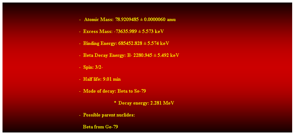 Cuadro de texto:  
-  Atomic Mass: 78.9209485  0.0000060 amu 
-  Excess Mass: -73635.989  5.573 keV 
-  Binding Energy: 685452.828  5.574 keV 
-  Beta Decay Energy: B- 2280.945  5.492 keV 
-  Spin: 3/2- 
-  Half life: 9.01 min 
-  Mode of decay: Beta to Se-79 
                              Decay energy: 2.281 MeV 
-  Possible parent nuclides: 
   Beta from Ge-79 
 
