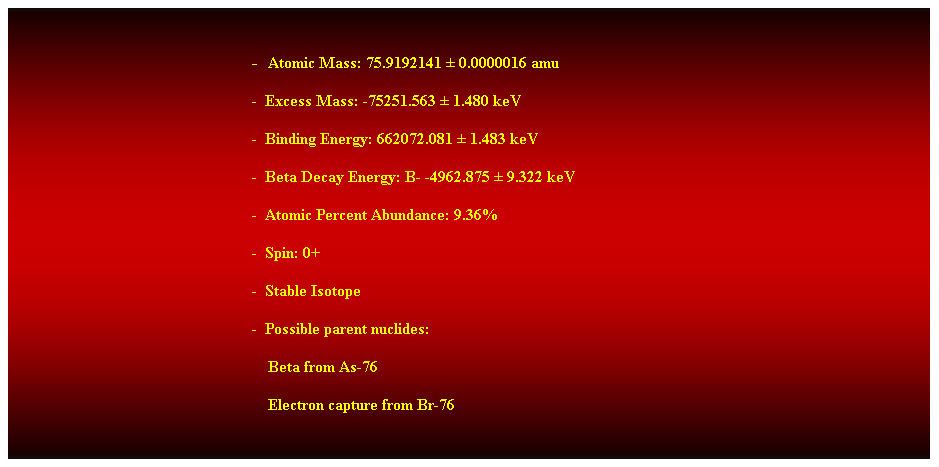 Cuadro de texto:  
-  Atomic Mass: 75.9192141  0.0000016 amu 
-  Excess Mass: -75251.563  1.480 keV 
-  Binding Energy: 662072.081  1.483 keV 
-  Beta Decay Energy: B- -4962.875  9.322 keV 
-  Atomic Percent Abundance: 9.36% 
-  Spin: 0+ 
-  Stable Isotope 
-  Possible parent nuclides: 
                                                                Beta from As-76 
                                                                Electron capture from Br-76 
