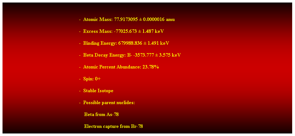 Cuadro de texto:  
-  Atomic Mass: 77.9173095  0.0000016 amu 
-  Excess Mass: -77025.673  1.487 keV 
-  Binding Energy: 679988.836  1.491 keV 
-  Beta Decay Energy: B- -3573.777  3.575 keV 
-  Atomic Percent Abundance: 23.78% 
-  Spin: 0+ 
-  Stable Isotope 
-  Possible parent nuclides: 
                                                                Beta from As-78 
                                                                Electron capture from Br-78 
