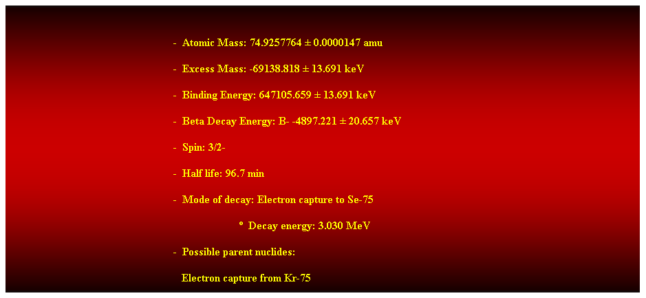 Cuadro de texto:  
-  Atomic Mass: 74.9257764  0.0000147 amu 
-  Excess Mass: -69138.818  13.691 keV 
-  Binding Energy: 647105.659  13.691 keV 
-  Beta Decay Energy: B- -4897.221  20.657 keV 
-  Spin: 3/2- 
-  Half life: 96.7 min 
-  Mode of decay: Electron capture to Se-75 
                          Decay energy: 3.030 MeV 
-  Possible parent nuclides: 
   Electron capture from Kr-75 
 
