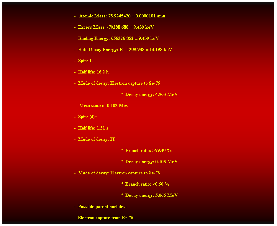 Cuadro de texto:  
-   Atomic Mass: 75.9245420  0.0000101 amu 
-  Excess Mass: -70288.688  9.439 keV 
-  Binding Energy: 656326.852  9.439 keV 
-  Beta Decay Energy: B- -1309.988  14.198 keV 
-  Spin: 1- 
-  Half life: 16.2 h 
-  Mode of decay: Electron capture to Se-76 
  Decay energy: 4.963 MeV 
    Meta state at 0.103 Mev 
-  Spin: (4)+ 
-  Half life: 1.31 s 
-  Mode of decay: IT 
  Branch ratio: >99.40 % 
  Decay energy: 0.103 MeV 
-  Mode of decay: Electron capture to Se-76 
  Branch ratio: <0.60 % 
  Decay energy: 5.066 MeV 
-  Possible parent nuclides: 
   Electron capture from Kr-76 
