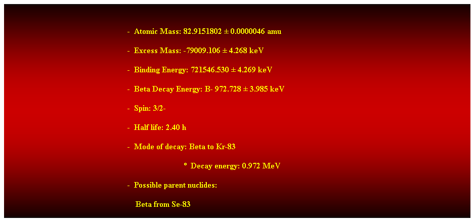 Cuadro de texto:  
-  Atomic Mass: 82.9151802  0.0000046 amu 
-  Excess Mass: -79009.106  4.268 keV 
-  Binding Energy: 721546.530  4.269 keV 
-  Beta Decay Energy: B- 972.728  3.985 keV 
-  Spin: 3/2- 
-  Half life: 2.40 h 
-  Mode of decay: Beta to Kr-83 
                              Decay energy: 0.972 MeV 
-  Possible parent nuclides: 
    Beta from Se-83
