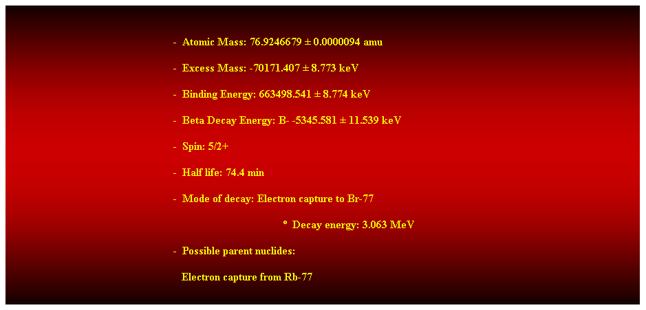 Cuadro de texto:  
-  Atomic Mass: 76.9246679  0.0000094 amu 
-  Excess Mass: -70171.407  8.773 keV 
-  Binding Energy: 663498.541  8.774 keV 
-  Beta Decay Energy: B- -5345.581  11.539 keV 
-  Spin: 5/2+ 
-  Half life: 74.4 min 
-  Mode of decay: Electron capture to Br-77 
  Decay energy: 3.063 MeV 
-  Possible parent nuclides: 
   Electron capture from Rb-77 
 
