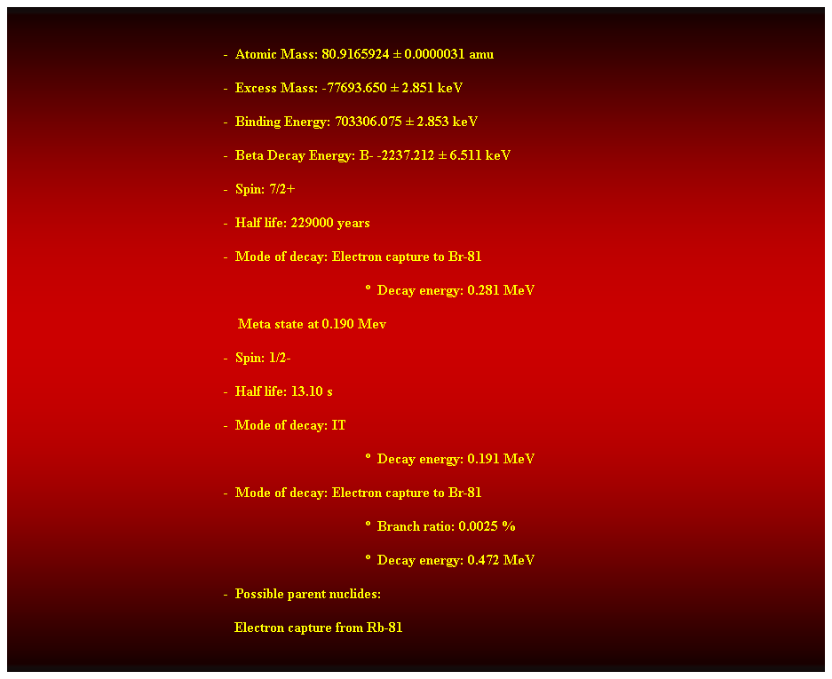 Cuadro de texto:  
-  Atomic Mass: 80.9165924  0.0000031 amu 
-  Excess Mass: -77693.650  2.851 keV 
-  Binding Energy: 703306.075  2.853 keV 
-  Beta Decay Energy: B- -2237.212  6.511 keV 
-  Spin: 7/2+ 
-  Half life: 229000 years 
-  Mode of decay: Electron capture to Br-81 
  Decay energy: 0.281 MeV 
    Meta state at 0.190 Mev 
-  Spin: 1/2- 
-  Half life: 13.10 s 
-  Mode of decay: IT 
  Decay energy: 0.191 MeV 
-  Mode of decay: Electron capture to Br-81 
  Branch ratio: 0.0025 % 
  Decay energy: 0.472 MeV 
-  Possible parent nuclides: 
                                                               Electron capture from Rb-81 
 
