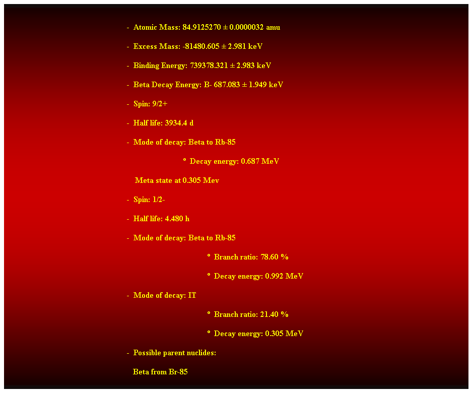 Cuadro de texto:  
-  Atomic Mass: 84.9125270  0.0000032 amu 
-  Excess Mass: -81480.605  2.981 keV 
-  Binding Energy: 739378.321  2.983 keV 
-  Beta Decay Energy: B- 687.083  1.949 keV 
-  Spin: 9/2+ 
-  Half life: 3934.4 d 
-  Mode of decay: Beta to Rb-85 
                              Decay energy: 0.687 MeV 
    Meta state at 0.305 Mev 
-  Spin: 1/2- 
-  Half life: 4.480 h 
-  Mode of decay: Beta to Rb-85 
  Branch ratio: 78.60 % 
  Decay energy: 0.992 MeV 
-  Mode of decay: IT 
  Branch ratio: 21.40 % 
  Decay energy: 0.305 MeV 
-  Possible parent nuclides: 
   Beta from Br-85 
