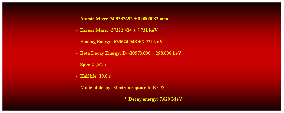 Cuadro de texto:  
-  Atomic Mass: 74.9385692  0.0000083 amu 
-  Excess Mass: -57222.414  7.731 keV 
-  Binding Energy: 633624.548  7.731 keV 
-  Beta Decay Energy: B- -10573.000  298.000 keV 
-  Spin: 2-,5/2-) 
-  Half life: 19.0 s 
-  Mode of decay: Electron capture to Kr-75 
  Decay energy: 7.020 MeV 
