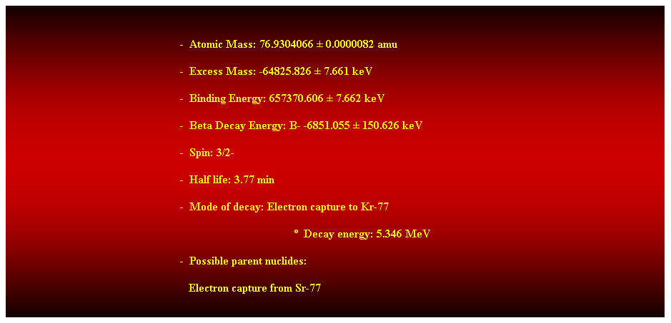 Cuadro de texto:  
-  Atomic Mass: 76.9304066  0.0000082 amu 
-  Excess Mass: -64825.826  7.661 keV 
-  Binding Energy: 657370.606  7.662 keV 
-  Beta Decay Energy: B- -6851.055  150.626 keV 
-  Spin: 3/2- 
-  Half life: 3.77 min 
-  Mode of decay: Electron capture to Kr-77 
  Decay energy: 5.346 MeV 
-  Possible parent nuclides: 
   Electron capture from Sr-77 
 
