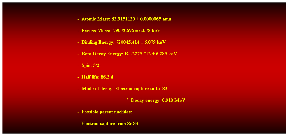 Cuadro de texto:  
-  Atomic Mass: 82.9151120  0.0000065 amu 
-  Excess Mass: -79072.696  6.078 keV 
-  Binding Energy: 720045.414  6.079 keV 
-  Beta Decay Energy: B- -2275.712  6.289 keV 
-  Spin: 5/2- 
-  Half life: 86.2 d 
-  Mode of decay: Electron capture to Kr-83 
  Decay energy: 0.910 MeV 
-  Possible parent nuclides: 
                                                               Electron capture from Sr-83 
 
