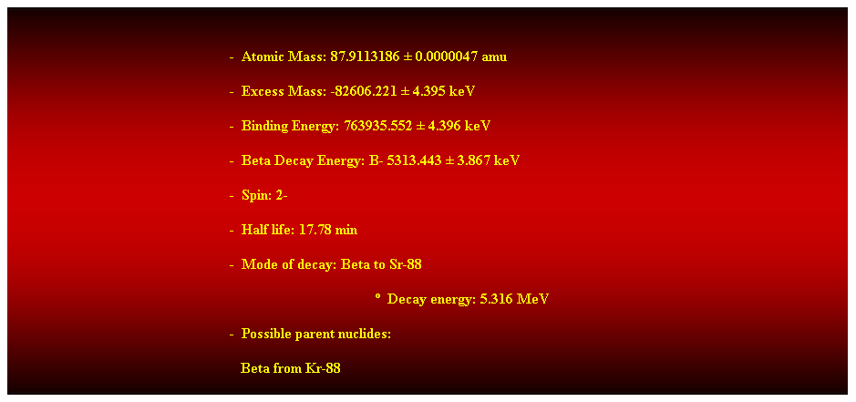 Cuadro de texto:  
-  Atomic Mass: 87.9113186  0.0000047 amu 
-  Excess Mass: -82606.221  4.395 keV 
-  Binding Energy: 763935.552  4.396 keV 
-  Beta Decay Energy: B- 5313.443  3.867 keV 
-  Spin: 2- 
-  Half life: 17.78 min 
-  Mode of decay: Beta to Sr-88 
  Decay energy: 5.316 MeV 
-  Possible parent nuclides: 
                                                               Beta from Kr-88 
 
