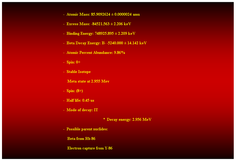 Cuadro de texto:  
-  Atomic Mass: 85.9092624  0.0000024 amu 
-  Excess Mass: -84521.563  2.206 keV 
-  Binding Energy: 748925.895  2.209 keV 
-  Beta Decay Energy: B- -5240.000  14.142 keV 
-  Atomic Percent Abundance: 9.86% 
-  Spin: 0+ 
-  Stable Isotope 
    Meta state at 2.955 Mev 
-  Spin: (8+) 
-  Half life: 0.45 us 
-  Mode of decay: IT 
  Decay energy: 2.956 MeV 
-  Possible parent nuclides: 
                                                                Beta from Rb-86 
                                                                Electron capture from Y-86 
