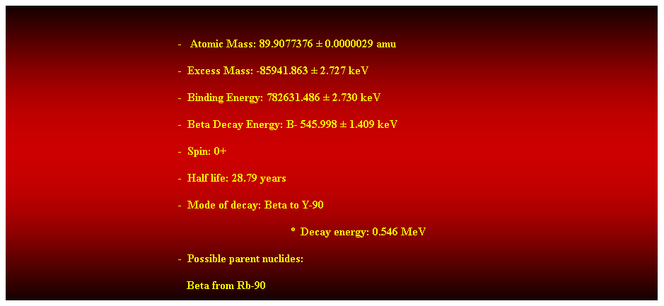 Cuadro de texto:  
-   Atomic Mass: 89.9077376  0.0000029 amu 
-  Excess Mass: -85941.863  2.727 keV 
-  Binding Energy: 782631.486  2.730 keV 
-  Beta Decay Energy: B- 545.998  1.409 keV 
-  Spin: 0+ 
-  Half life: 28.79 years 
-  Mode of decay: Beta to Y-90 
  Decay energy: 0.546 MeV 
-  Possible parent nuclides: 
                                                               Beta from Rb-90 
 
