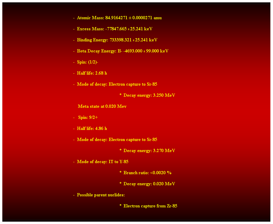 Cuadro de texto:  
-  Atomic Mass: 84.9164271  0.0000271 amu 
-  Excess Mass: -77847.665  25.241 keV 
-  Binding Energy: 733398.321  25.241 keV 
-  Beta Decay Energy: B- -4693.000  99.000 keV 
-  Spin: (1/2)- 
-  Half life: 2.68 h 
-  Mode of decay: Electron capture to Sr-85 
  Decay energy: 3.250 MeV 
    Meta state at 0.020 Mev 
-   Spin: 9/2+ 
-  Half life: 4.86 h 
-  Mode of decay: Electron capture to Sr-85 
  Decay energy: 3.270 MeV 
-  Mode of decay: IT to Y-85 
  Branch ratio: <0.0020 % 
  Decay energy: 0.020 MeV 
-  Possible parent nuclides: 
  Electron capture from Zr-85 
 
