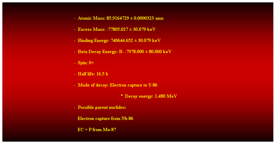 Cuadro de texto:  
-  Atomic Mass: 85.9164729  0.0000323 amu 
-  Excess Mass: -77805.027  30.079 keV 
-  Binding Energy: 740644.652  30.079 keV 
-  Beta Decay Energy: B- -7978.000  80.000 keV 
-  Spin: 0+ 
-  Half life: 16.5 h 
-  Mode of decay: Electron capture to Y-86 
  Decay energy: 1.480 MeV 
-  Possible parent nuclides: 
                                                               Electron capture from Nb-86 
                                                               EC + P from Mo-87 
 
