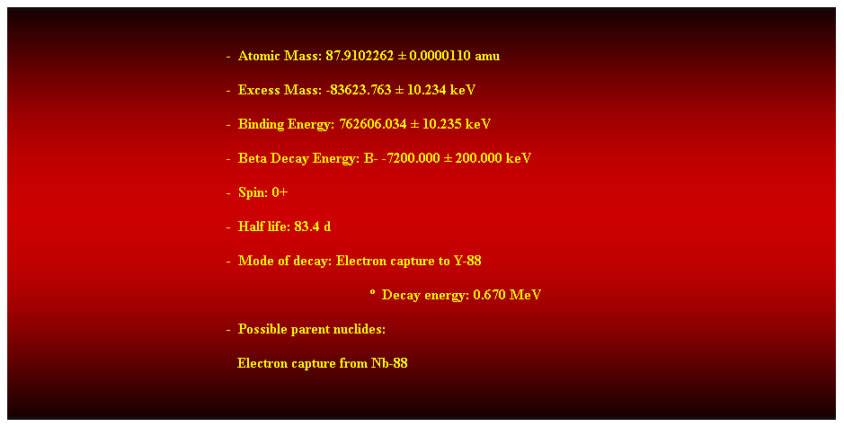 Cuadro de texto:  
-  Atomic Mass: 87.9102262  0.0000110 amu 
-  Excess Mass: -83623.763  10.234 keV 
-  Binding Energy: 762606.034  10.235 keV 
-  Beta Decay Energy: B- -7200.000  200.000 keV 
-  Spin: 0+ 
-  Half life: 83.4 d 
-  Mode of decay: Electron capture to Y-88 
  Decay energy: 0.670 MeV 
-  Possible parent nuclides: 
                                                               Electron capture from Nb-88 
