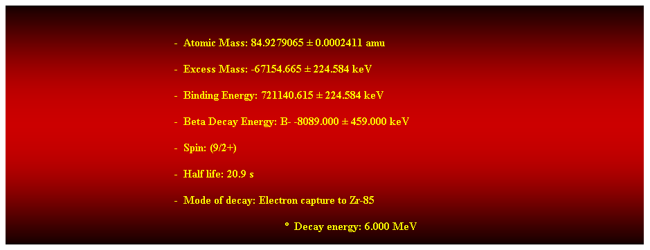 Cuadro de texto:  
-  Atomic Mass: 84.9279065  0.0002411 amu 
-  Excess Mass: -67154.665  224.584 keV 
-  Binding Energy: 721140.615  224.584 keV 
-  Beta Decay Energy: B- -8089.000  459.000 keV 
-  Spin: (9/2+) 
-  Half life: 20.9 s 
-  Mode of decay: Electron capture to Zr-85 
  Decay energy: 6.000 MeV 
