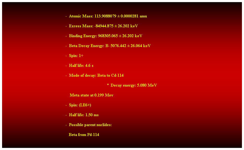 Cuadro de texto:  
-  Atomic Mass: 113.9088079  0.0000281 amu 
-  Excess Mass: -84944.875  26.202 keV 
-  Binding Energy: 968305.065  26.202 keV 
-  Beta Decay Energy: B- 5076.442  26.064 keV 
-  Spin: 1+ 
-  Half life: 4.6 s 
-  Mode of decay: Beta to Cd-114 
  Decay energy: 5.080 MeV 
    Meta state at 0.199 Mev 
-  Spin: (LE6+) 
-  Half life: 1.50 ms 
-  Possible parent nuclides: 
                                                               Beta from Pd-114 
