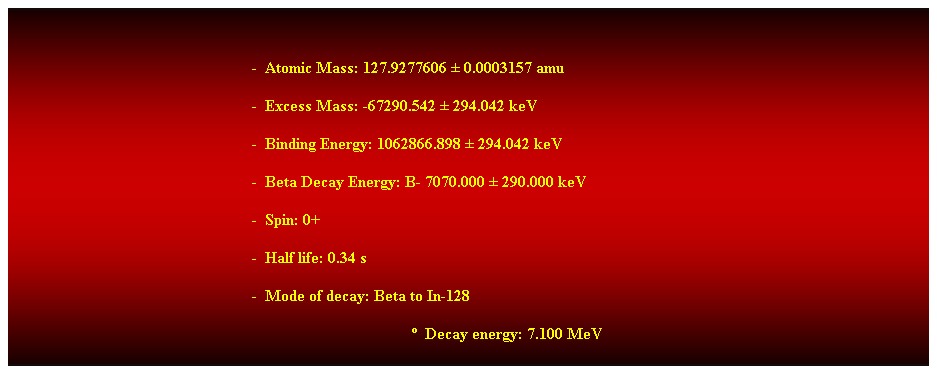 Cuadro de texto:  
-  Atomic Mass: 127.9277606  0.0003157 amu 
-  Excess Mass: -67290.542  294.042 keV 
-  Binding Energy: 1062866.898  294.042 keV 
-  Beta Decay Energy: B- 7070.000  290.000 keV 
-  Spin: 0+ 
-  Half life: 0.34 s 
-  Mode of decay: Beta to In-128 
  Decay energy: 7.100 MeV 
