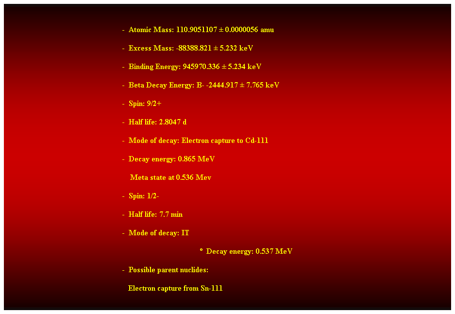 Cuadro de texto:  
-  Atomic Mass: 110.9051107  0.0000056 amu 
-  Excess Mass: -88388.821  5.232 keV 
-  Binding Energy: 945970.336  5.234 keV 
-  Beta Decay Energy: B- -2444.917  7.765 keV 
-  Spin: 9/2+ 
-  Half life: 2.8047 d 
-  Mode of decay: Electron capture to Cd-111 
-  Decay energy: 0.865 MeV 
    Meta state at 0.536 Mev 
-  Spin: 1/2- 
-  Half life: 7.7 min 
-  Mode of decay: IT 
  Decay energy: 0.537 MeV 
-  Possible parent nuclides: 
   Electron capture from Sn-111  
