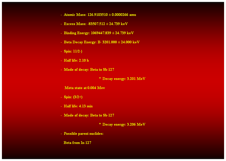 Cuadro de texto:  
-  Atomic Mass: 126.9103510  0.0000266 amu 
-  Excess Mass: -83507.512  24.739 keV 
-  Binding Energy: 1069447.839  24.739 keV 
-  Beta Decay Energy: B- 3201.000  24.000 keV 
-  Spin: 11/2-) 
-  Half life: 2.10 h 
-  Mode of decay: Beta to Sb-127 
  Decay energy: 3.201 MeV 
    Meta state at 0.004 Mev 
-  Spin: (3/2+) 
-  Half life: 4.13 min 
-  Mode of decay: Beta to Sb-127 
  Decay energy: 3.206 MeV 
-  Possible parent nuclides: 
   Beta from In-127  
