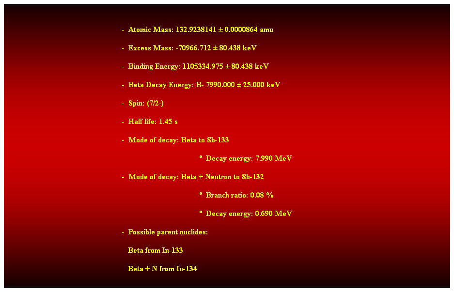 Cuadro de texto:  
-  Atomic Mass: 132.9238141  0.0000864 amu 
-  Excess Mass: -70966.712  80.438 keV 
-  Binding Energy: 1105334.975  80.438 keV 
-  Beta Decay Energy: B- 7990.000  25.000 keV 
-  Spin: (7/2-) 
-  Half life: 1.45 s 
-  Mode of decay: Beta to Sb-133 
  Decay energy: 7.990 MeV 
-  Mode of decay: Beta + Neutron to Sb-132 
  Branch ratio: 0.08 % 
  Decay energy: 0.690 MeV 
-  Possible parent nuclides: 
                                                               Beta from In-133 
                                                               Beta + N from In-134 
