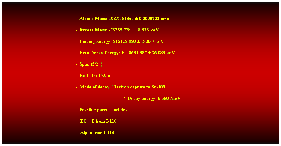 Cuadro de texto:  
-  Atomic Mass: 108.9181361  0.0000202 amu 
-  Excess Mass: -76255.728  18.836 keV 
-  Binding Energy: 916129.890  18.837 keV 
-  Beta Decay Energy: B- -8681.887  76.088 keV 
-  Spin: (5/2+) 
-  Half life: 17.0 s 
-  Mode of decay: Electron capture to Sn-109 
  Decay energy: 6.380 MeV 
-  Possible parent nuclides: 
    EC + P from I-110 
    Alpha from I-113 
