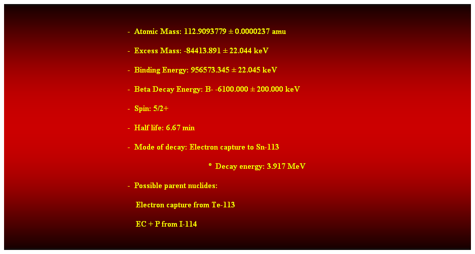 Cuadro de texto:  
-  Atomic Mass: 112.9093779  0.0000237 amu 
-  Excess Mass: -84413.891  22.044 keV 
-  Binding Energy: 956573.345  22.045 keV 
-  Beta Decay Energy: B- -6100.000  200.000 keV 
-  Spin: 5/2+ 
-  Half life: 6.67 min 
-  Mode of decay: Electron capture to Sn-113 
  Decay energy: 3.917 MeV 
-  Possible parent nuclides: 
    Electron capture from Te-113 
    EC + P from I-114 
