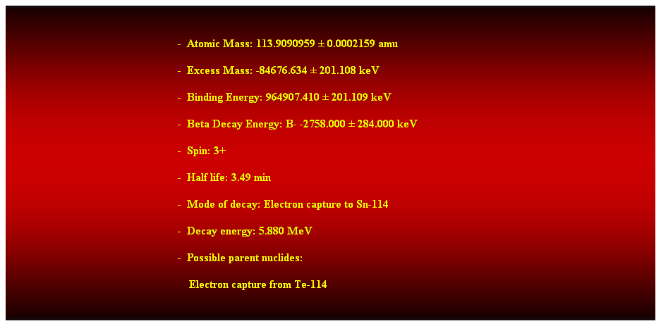 Cuadro de texto:  
-  Atomic Mass: 113.9090959  0.0002159 amu 
-  Excess Mass: -84676.634  201.108 keV 
-  Binding Energy: 964907.410  201.109 keV 
-  Beta Decay Energy: B- -2758.000  284.000 keV 
-  Spin: 3+ 
-  Half life: 3.49 min 
-  Mode of decay: Electron capture to Sn-114 
-  Decay energy: 5.880 MeV 
-  Possible parent nuclides: 
    Electron capture from Te-114 
