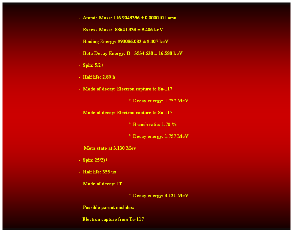 Cuadro de texto:  
-  Atomic Mass: 116.9048396  0.0000101 amu 
-  Excess Mass: -88641.338  9.406 keV 
-  Binding Energy: 993086.083  9.407 keV 
-  Beta Decay Energy: B- -3534.638  16.588 keV 
-  Spin: 5/2+ 
-  Half life: 2.80 h 
-  Mode of decay: Electron capture to Sn-117 
  Decay energy: 1.757 MeV 
-  Mode of decay: Electron capture to Sn-117 
  Branch ratio: 1.70 % 
  Decay energy: 1.757 MeV 
    Meta state at 3.130 Mev 
-  Spin: 25/2)+ 
-  Half life: 355 us 
-  Mode of decay: IT 
  Decay energy: 3.131 MeV 
-  Possible parent nuclides: 
   Electron capture from Te-117 
