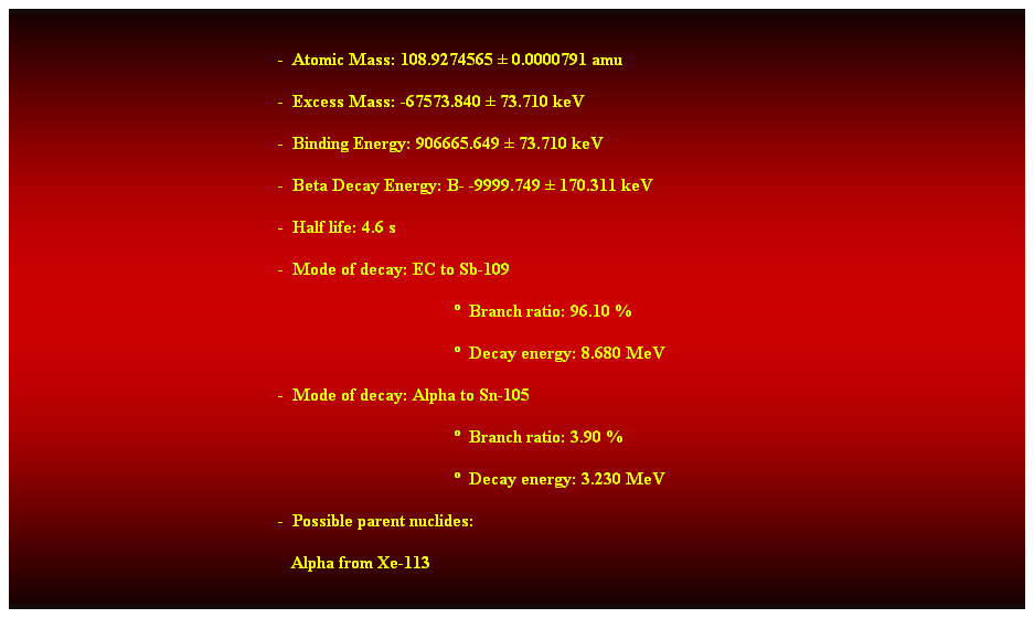 Cuadro de texto:  
-  Atomic Mass: 108.9274565  0.0000791 amu 
-  Excess Mass: -67573.840  73.710 keV 
-  Binding Energy: 906665.649  73.710 keV 
-  Beta Decay Energy: B- -9999.749  170.311 keV 
-  Half life: 4.6 s 
-  Mode of decay: EC to Sb-109 
  Branch ratio: 96.10 % 
  Decay energy: 8.680 MeV 
-  Mode of decay: Alpha to Sn-105 
  Branch ratio: 3.90 % 
  Decay energy: 3.230 MeV 
-  Possible parent nuclides: 
   Alpha from Xe-113 
