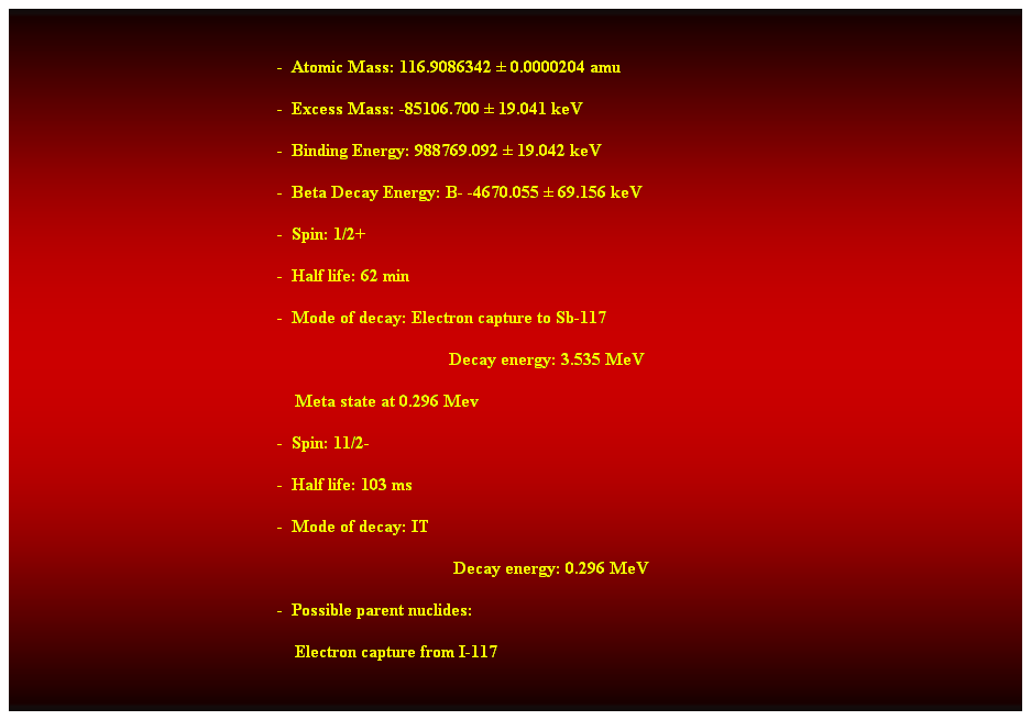 Cuadro de texto:  
-  Atomic Mass: 116.9086342  0.0000204 amu 
-  Excess Mass: -85106.700  19.041 keV 
-  Binding Energy: 988769.092  19.042 keV 
-  Beta Decay Energy: B- -4670.055  69.156 keV 
-  Spin: 1/2+ 
-  Half life: 62 min 
-  Mode of decay: Electron capture to Sb-117 
                                       Decay energy: 3.535 MeV 
    Meta state at 0.296 Mev 
-  Spin: 11/2- 
-  Half life: 103 ms 
-  Mode of decay: IT 
Decay energy: 0.296 MeV 
-  Possible parent nuclides: 
    Electron capture from I-117 
